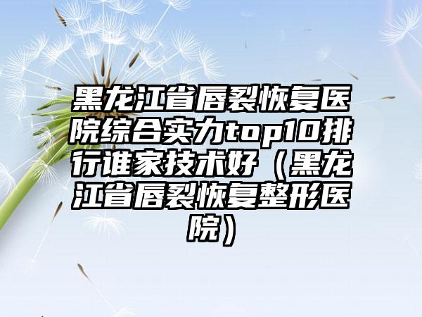 黑龙江省唇裂恢复医院综合实力top10排行谁家技术好（黑龙江省唇裂恢复整形医院）