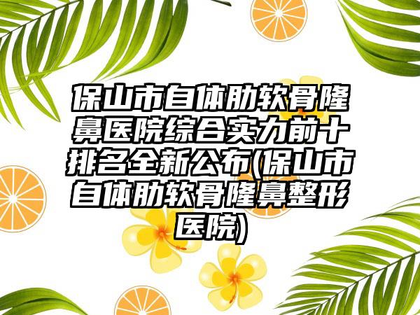 保山市自体肋软骨隆鼻医院综合实力前十排名全新公布(保山市自体肋软骨隆鼻整形医院)