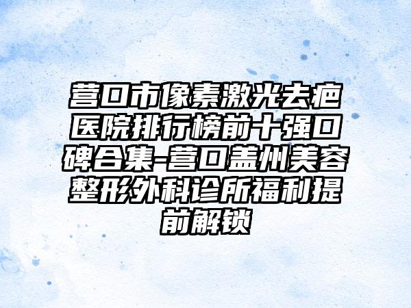 营口市像素激光去疤医院排行榜前十强口碑合集-营口盖州美容整形外科诊所福利提前解锁