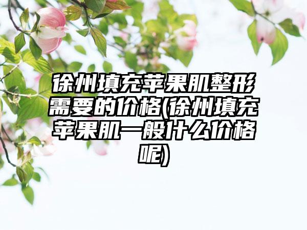 徐州填充苹果肌整形需要的价格(徐州填充苹果肌一般什么价格呢)