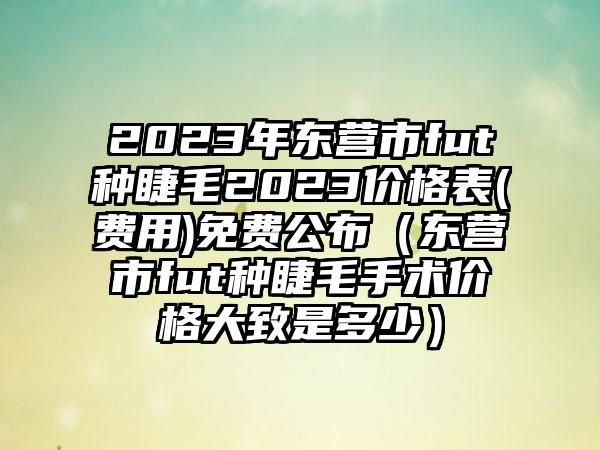 2023年东营市fut种睫毛2023价格表(费用)免费公布（东营市fut种睫毛手术价格大致是多少）