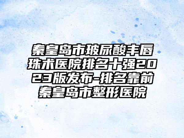 秦皇岛市玻尿酸丰唇珠术医院排名十强2023版发布-排名靠前秦皇岛市整形医院