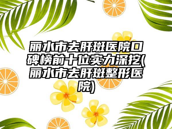 丽水市去肝斑医院口碑榜前十位实力深挖(丽水市去肝斑整形医院)