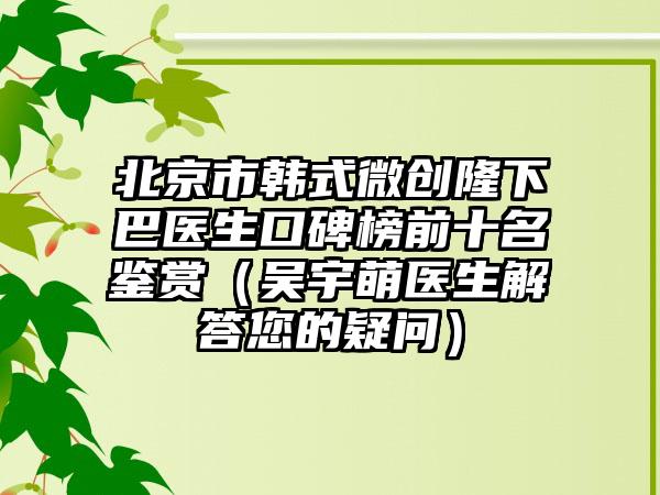 北京市韩式微创隆下巴医生口碑榜前十名鉴赏（吴宇萌医生解答您的疑问）