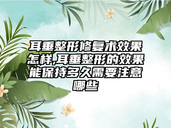 耳垂整形修复术效果怎样,耳垂整形的效果能保持多久需要注意哪些