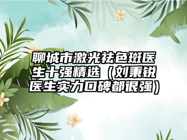 聊城市激光祛色斑医生十强精选（刘秉锐医生实力口碑都很强）