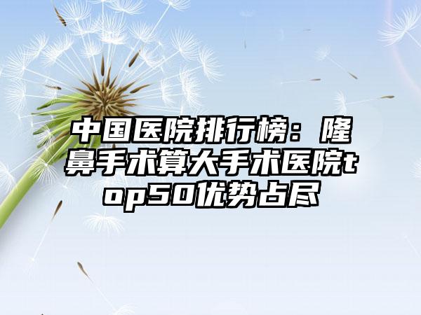 中国医院排行榜：隆鼻手术算大手术医院top50优势占尽