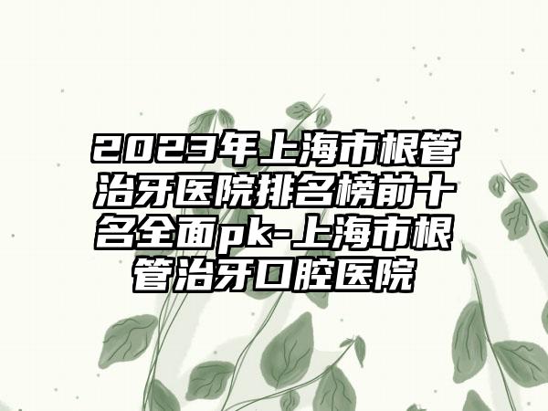 2023年上海市根管治牙医院排名榜前十名全面pk-上海市根管治牙口腔医院