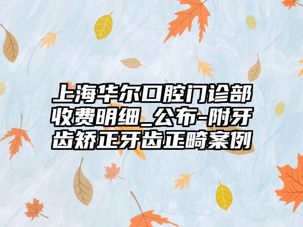 上海华尔口腔门诊部收费明细_公布-附牙齿矫正牙齿正畸案例