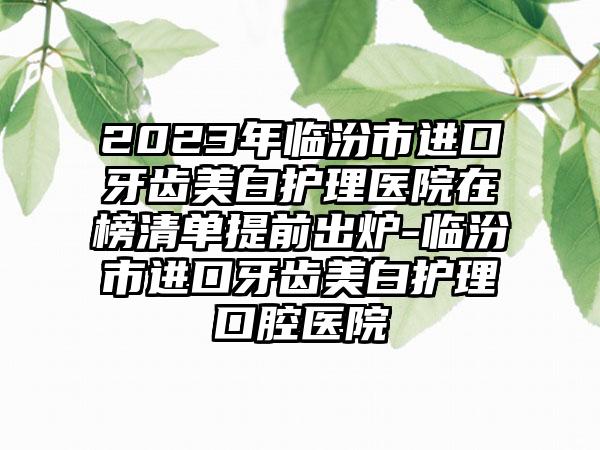 2023年临汾市进口牙齿美白护理医院在榜清单提前出炉-临汾市进口牙齿美白护理口腔医院