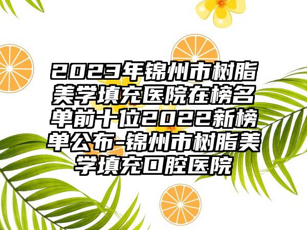 2023年锦州市树脂美学填充医院在榜名单前十位2022新榜单公布-锦州市树脂美学填充口腔医院
