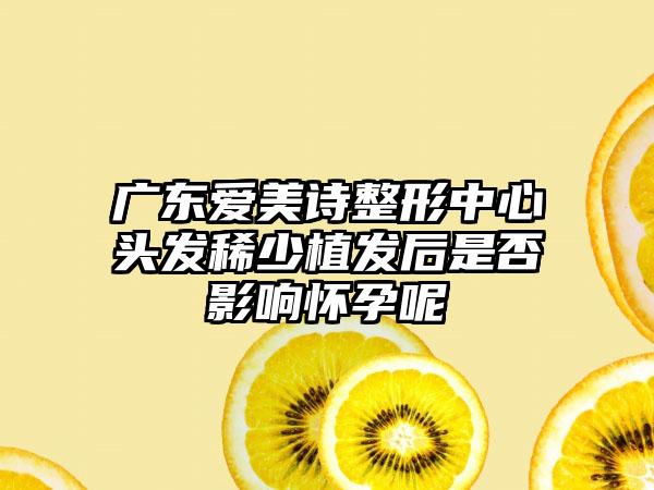 广东爱美诗整形中心头发稀少植发后是否影响怀孕呢