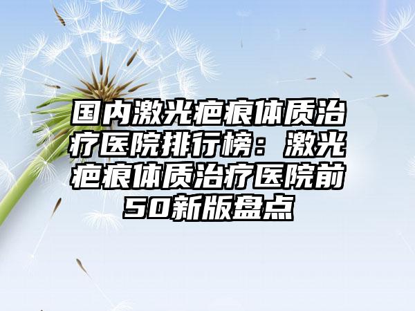 国内激光疤痕体质治疗医院排行榜：激光疤痕体质治疗医院前50新版盘点