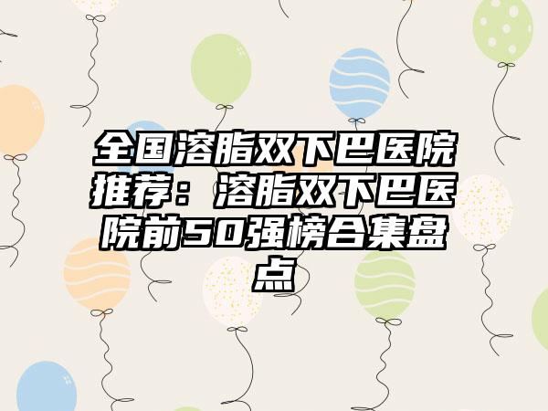 全国溶脂双下巴医院推荐：溶脂双下巴医院前50强榜合集盘点