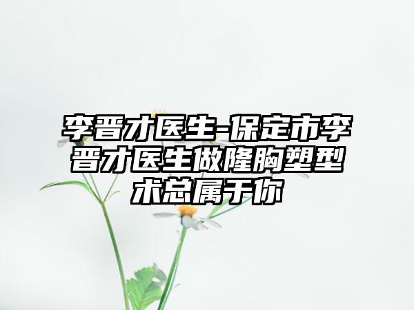 李晋才医生-保定市李晋才医生做隆胸塑型术总属于你