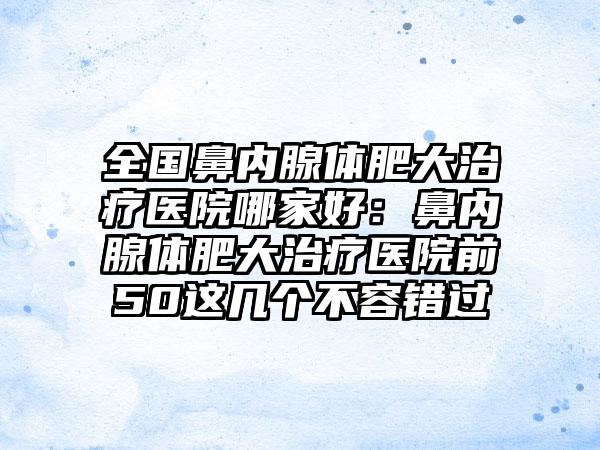 全国鼻内腺体肥大治疗医院哪家好：鼻内腺体肥大治疗医院前50这几个不容错过