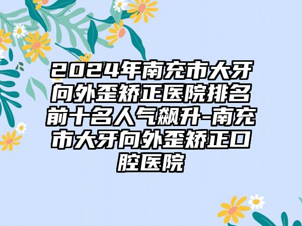 2024年南充市大牙向外歪矫正医院排名前十名人气飙升-南充市大牙向外歪矫正口腔医院