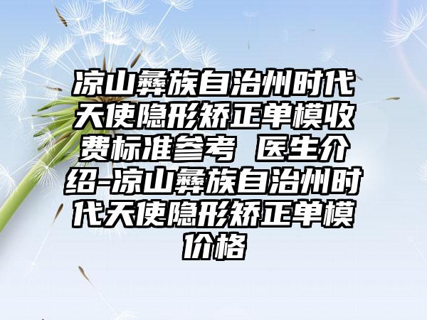 凉山彝族自治州时代天使隐形矫正单模收费标准参考 医生介绍-凉山彝族自治州时代天使隐形矫正单模价格