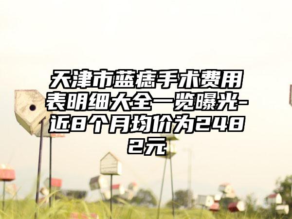 天津市蓝痣手术费用表明细大全一览曝光-近8个月均价为2482元