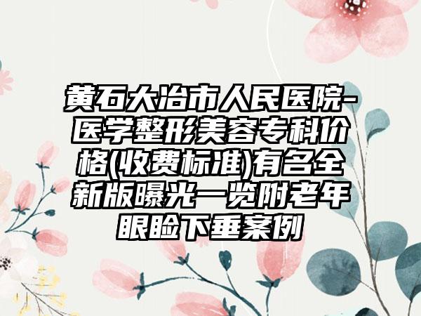 黄石大冶市人民医院-医学整形美容专科价格(收费标准)有名全新版曝光一览附老年眼睑下垂案例