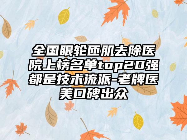 全国眼轮匝肌去除医院上榜名单top20强都是技术流派-老牌医美口碑出众