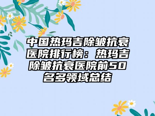 中国热玛吉除皱抗衰医院排行榜：热玛吉除皱抗衰医院前50名多领域总结