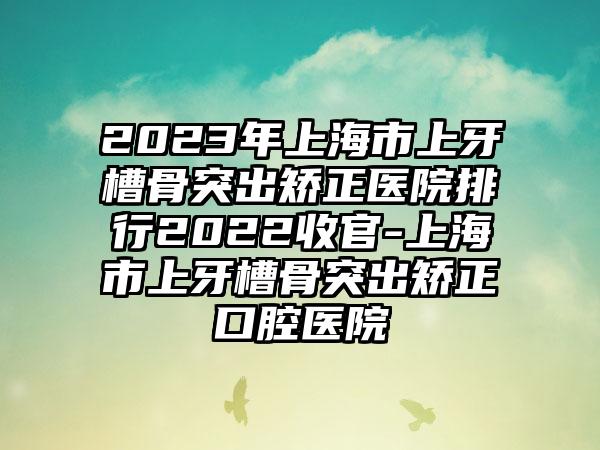 2023年上海市上牙槽骨突出矫正医院排行2022收官-上海市上牙槽骨突出矫正口腔医院