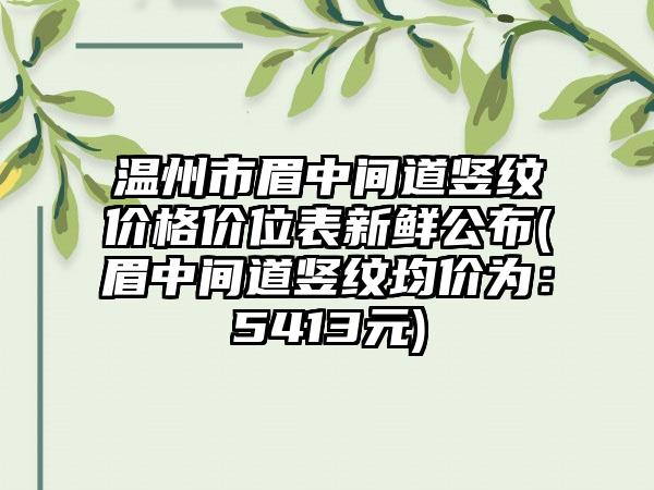 温州市眉中间道竖纹价格价位表新鲜公布(眉中间道竖纹均价为：5413元)