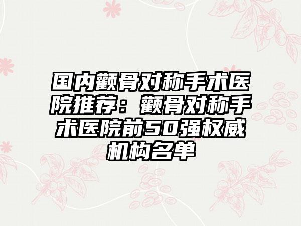 国内颧骨对称手术医院推荐：颧骨对称手术医院前50强权威机构名单