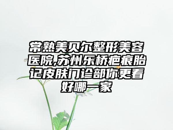 常熟美贝尔整形美容医院,苏州乐桥疤痕胎记皮肤门诊部你更看好哪一家