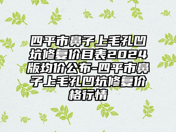 四平市鼻子上毛孔凹坑修复价目表2024版均价公布-四平市鼻子上毛孔凹坑修复价格行情