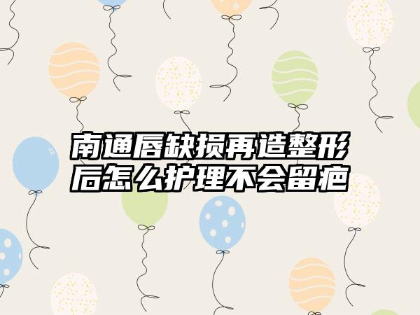 南通唇缺损再造整形后怎么护理不会留疤