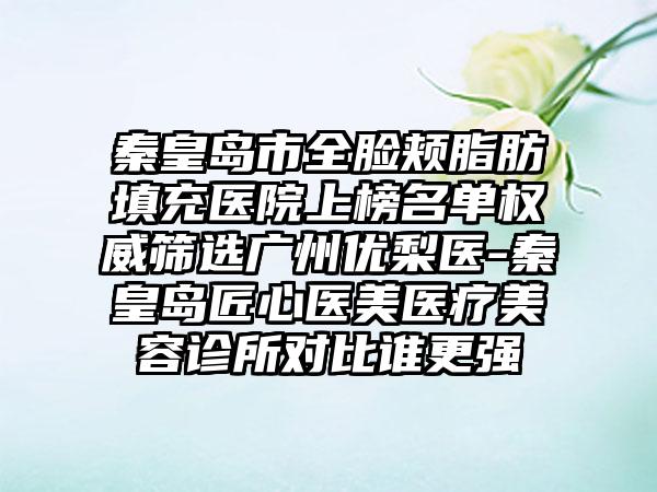 秦皇岛市全脸颊脂肪填充医院上榜名单权威筛选广州优梨医-秦皇岛匠心医美医疗美容诊所对比谁更强