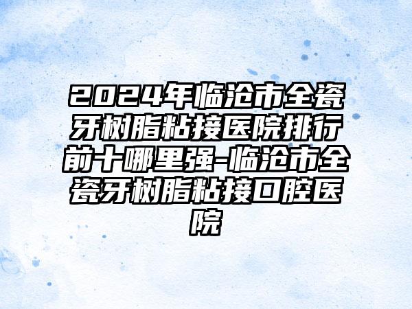 2024年临沧市全瓷牙树脂粘接医院排行前十哪里强-临沧市全瓷牙树脂粘接口腔医院