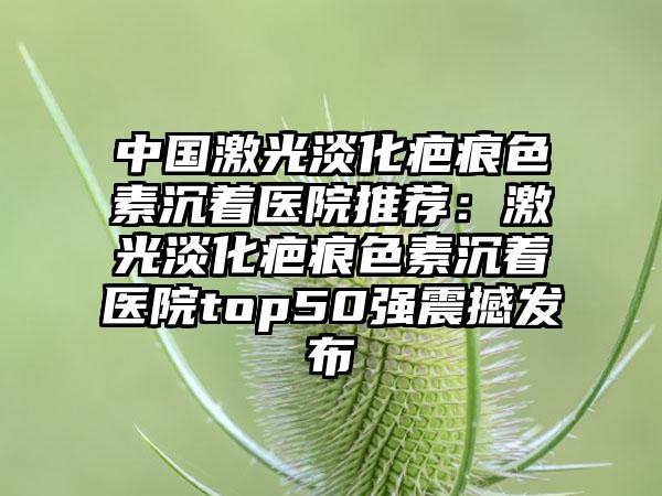 中国激光淡化疤痕色素沉着医院推荐：激光淡化疤痕色素沉着医院top50强震撼发布