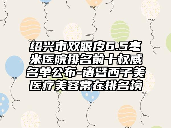 绍兴市双眼皮6.5毫米医院排名前十权威名单公布-诸暨西子美医疗美容常在排名榜