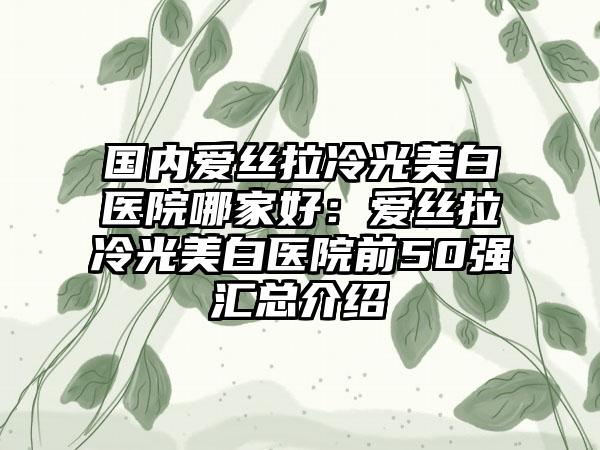 国内爱丝拉冷光美白医院哪家好：爱丝拉冷光美白医院前50强汇总介绍