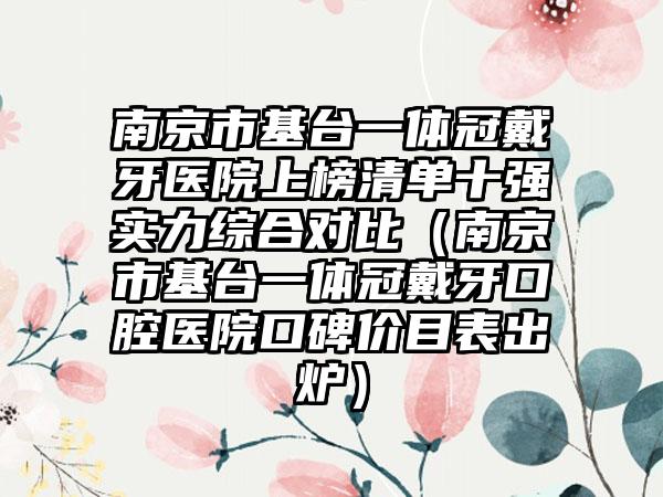 南京市基台一体冠戴牙医院上榜清单十强实力综合对比（南京市基台一体冠戴牙口腔医院口碑价目表出炉）