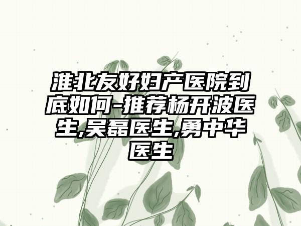 淮北友好妇产医院到底如何-推荐杨开波医生,吴磊医生,勇中华医生