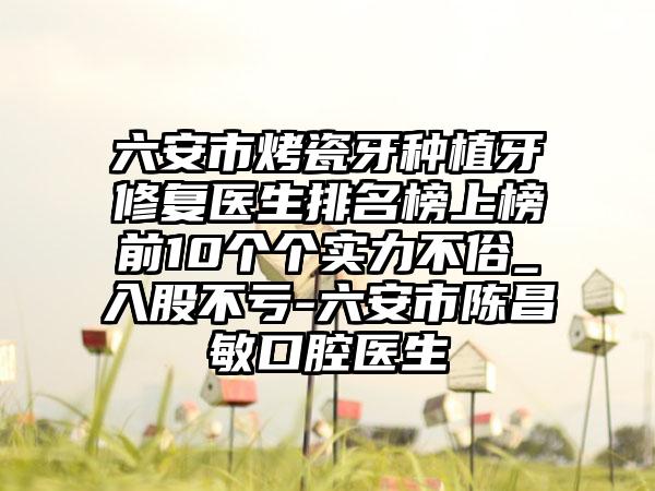 六安市烤瓷牙种植牙修复医生排名榜上榜前10个个实力不俗_入股不亏-六安市陈昌敏口腔医生