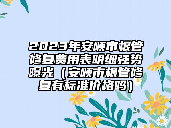 2023年安顺市根管修复费用表明细强势曝光（安顺市根管修复有标准价格吗）