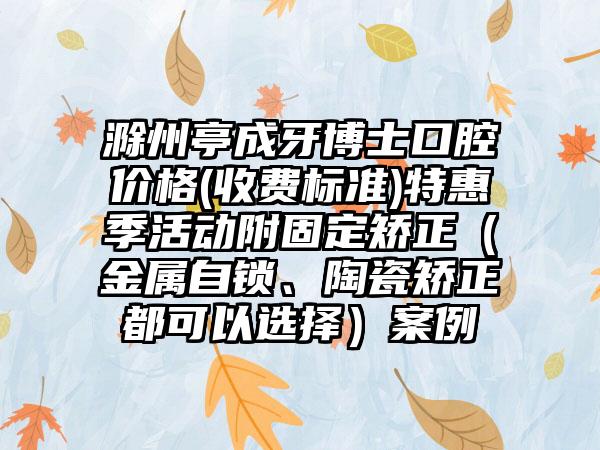 滁州亭成牙博士口腔价格(收费标准)特惠季活动附固定矫正（金属自锁、陶瓷矫正都可以选择）案例