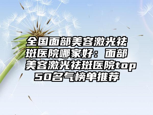 全国面部美容激光祛斑医院哪家好：面部美容激光祛斑医院top50名气榜单推荐