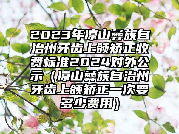 2023年凉山彝族自治州牙齿上颌矫正收费标准2024对外公示（凉山彝族自治州牙齿上颌矫正一次要多少费用）