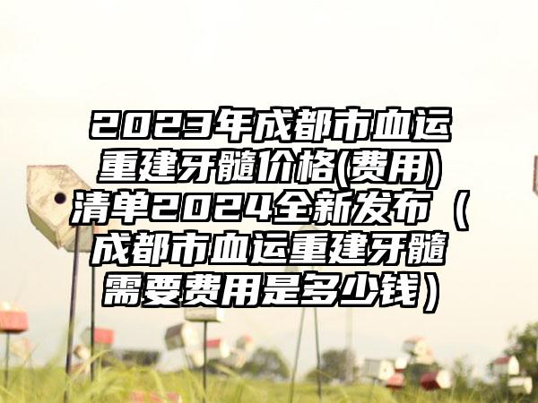 2023年成都市血运重建牙髓价格(费用)清单2024全新发布（成都市血运重建牙髓需要费用是多少钱）