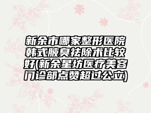 新余市哪家整形医院韩式腋臭祛除术比较好(新余星坊医疗美容门诊部点赞超过公立)