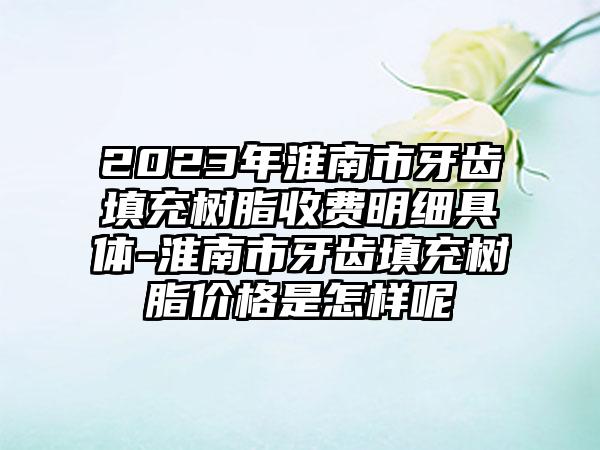 2023年淮南市牙齿填充树脂收费明细具体-淮南市牙齿填充树脂价格是怎样呢