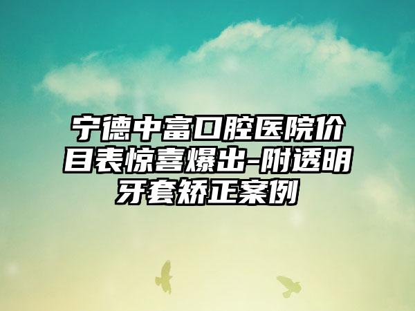 宁德中富口腔医院价目表惊喜爆出-附透明牙套矫正案例