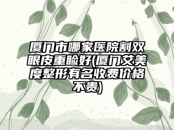 厦门市哪家医院割双眼皮重睑好(厦门艾美度整形有名收费价格不贵)