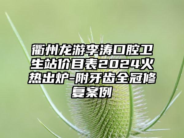 衢州龙游李涛口腔卫生站价目表2024火热出炉-附牙齿全冠修复案例